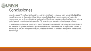 Conclusiones
La Universidad Virtual de Michoacán es pionera en el país en cuanto a ser universidad pública
completamente va distancia, utilizando un modelo basado en competencias, el cual esta
conformado por la dimensión social y educativa. El sistema trabaja mediante el alumno, tutor y
materiales de estudio, apoyados por las TIC para ofrecer servicios educativos de calidad.
El diseño instruccional se aplica en la elaboración de los materiales y es una parte fundamental
del proceso, ya que en la medida que estos materiales se diseñen con el objetivo de facilitar y
promover el estudio independiente por parte del alumno, se aportará a lograr los objetivos de
aprendizaje.
 