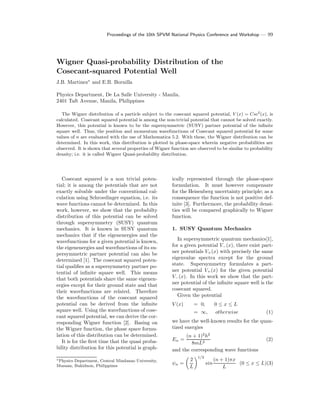 Proceedings of the 10th SPVM National Physics Conference and Workshop — 99
Wigner Quasi-probability Distribution of the
Cosecant-squared Potential Well
J.B. Martinez∗
and E.B. Bornilla
Physics Department, De La Salle University - Manila,
2401 Taft Avenue, Manila, Philippines
The Wigner distribution of a particle subject to the cosecant squared potential, V (x) = Csc2
(x), is
calculated. Cosecant squared potential is among the non-trivial potential that cannot be solved exactly.
However, this potential is known to be the supersymmetric (SUSY) partner potential of the inﬁnite
square well. Thus, the position and momentum wavefunctions of Cosecant squared potential for some
values of n are evaluated with the use of Mathematica 5.2. With these, the Wigner distribution can be
determined. In this work, this distribution is plotted in phase-space wherein negative probabilities are
observed. It is shown that several properties of Wigner function are observed to be similar to probability
density; i.e. it is called Wigner Quasi-probability distribution.
Cosecant squared is a non trivial poten-
tial; it is among the potentials that are not
exactly solvable under the conventional cal-
culation using Schroedinger equation, i.e. its
wave functions cannot be determined. In this
work, however, we show that the probabilty
distribution of this potential can be solved
through supersymmetry (SUSY) quantum
mechanics. It is known in SUSY quantum
mechanics that if the eigenenergies and the
wavefunctions for a given potential is known,
the eigenenergies and wavefunctions of its su-
persymmetric partner potential can also be
determined [1]. The cosecant squared poten-
tial qualiﬁes as a supersymmetry partner po-
tential of inﬁnite square well. This means
that both potentials share the same eigenen-
ergies except for their ground state and that
their wavefunctions are related. Therefore
the wavefunctions of the cosecant squared
potential can be derived from the inﬁnite
square well. Using the wavefunctions of cose-
cant squared potential, we can derive the cor-
responding Wigner function [2]. Basing on
the Wigner function, the phase space formu-
lation of this distribution can be determined.
It is for the ﬁrst time that the quasi proba-
bility distribution for this potential is graph-
∗Physics Department, Central Mindanao University,
Musuan, Bukidnon, Philippines
ically represented through the phase-space
formulation. It must however compensate
for the Heisenberg uncertainty principle; as a
consequence the function is not positive def-
inite [3]. Furthermore, the probability densi-
ties will be compared graphically to Wigner
function.
1. SUSY Quantum Mechanics
In supersymmetric quantum mechanics[1],
for a given potential V−(x), there exist part-
ner potentials V+(x) with precisely the same
eigenvalue spectra except for the ground
state. Supersymmetry formulates a part-
ner potential V+(x) for the given potential
V−(x). In this work we show that the part-
ner potential of the inﬁnite square well is the
cosecant squared.
Given the potential
V (x) = 0, 0 ≤ x ≤ L
= ∞, otherwise (1)
we have the well-known results for the quan-
tized energies
En =
(n + 1)2
h2
8mL2
(2)
and the corresponding wave functions
ψn =
2
L
1/2
sin
(n + 1)πx
L
(0 ≤ x ≤ L)(3)
 