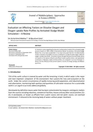 Journal of Multidisciplinary Approaches in Science 9, Issue 1 (2019) 1-8
1
Journal of Multidisciplinary Approaches
in Science (JMAS)
Journal homepage: https://jmas.biz/index.php
ISSN: 2652-144X
Evaluation on Affecting Factors on Dissolve Oxygen and
Oxygen uptake Rate Profiles by Activated Sludge Model
Simulation – A Review
Siti Aishah Binti Mokhtar*,1 & Masafumi Goto1
1 Malaysia-JapanInternationalInstituteofTechnology,UniversitiTeknologi Malaysia,81310,Johor Malayia
ARTICLE INFO ABSTRACT
Article history:
Received19May 2019
Receivedin revisedform 5 September 2019
Accepted 11 September 2019
Availableonline 18September2019
A literature surveyregardingthe dynamic mathematical modelof the activatedsludge
process based on IWA's ASM1 (International Water Association; Activated Sludge
Model No 1) has been established. It has been discussed that the microbial kinetics
model is basedon the ASM1 structure, modifiedto include dissolve oxygen (DO)and
oxygen uptake rate (OUR). It hasbeenshown throughliterature that parameter values
are based on the typical influent and effluent water quality indices, and operational
conditions in Malaysia. OUR and DO profiles are analyzed in various literatures in
detail, for the efficacy of DO control system in terms of energy savings and effluent
qualities.
Keywords:
ASM, OUR, STELLA, DO Copyright © 2019 JMAS - All rights reserved
1. Introduction
71% of the earth surface is covered by water and the remaining is land, in which water is the major
and most important component of the environment that sustains the lives and ecosystem on the
earth. Under the current circumstances of rapidly increasing world population, and industrialization
and urbanization, maintaining both qualities and quantities of safe water resources for a sustainable
world is an urgent issue to be addressed globally.
Wastewater by definition means water that has been contaminated by inorganic and organic matters
from the sources including industries, commercial facilities,houses and any other socialactivities [1]–
[5]. A wastewater, or known as effluent from a point source and non-point source, can overload
environment if released to the receiving body of waters without proper treatment.
Corresponding author.
E-mail address: Siti Aishah Binti Mokhtar (saishah9518@gmail.com)
Open
Access
 