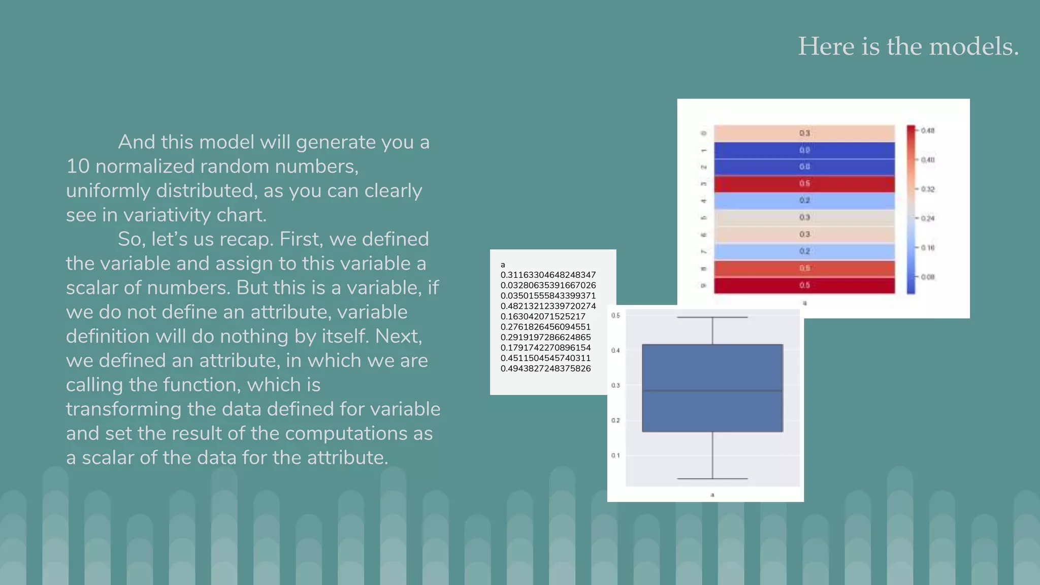 Here is the models. And this model will generate you a 10 normalized random numbers, uniformly distributed, as you can clearly see in variativity chart. So, let’s us recap. First, we defined the variable and assign to this variable a scalar of numbers. But this is a variable, if we do not define an attribute, variable definition will do nothing by itself. Next, we defined an attribute, in which we are calling the function, which is transforming the data defined for variable and set the result of the computations as a scalar of the data for the attribute. a 0.31163304648248347 0.03280635391667026 0.03501555843399371 0.48213212339720274 0.163042071525217 0.2761826456094551 0.2919197286624865 0.1791742270896154 0.4511504545740311 0.4943827248375826 