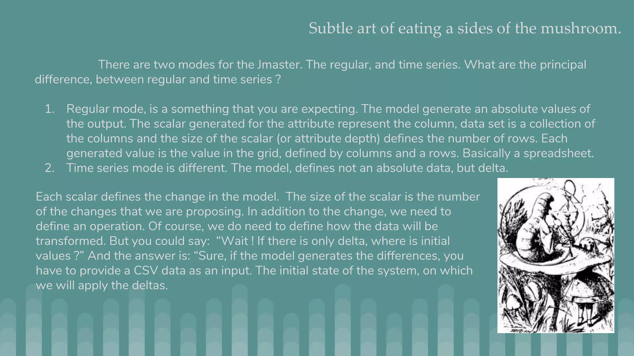 Subtle art of eating a sides of the mushroom. There are two modes for the Jmaster. The regular, and time series. What are the principal difference, between regular and time series ? 1. Regular mode, is a something that you are expecting. The model generate an absolute values of the output. The scalar generated for the attribute represent the column, data set is a collection of the columns and the size of the scalar (or attribute depth) defines the number of rows. Each generated value is the value in the grid, defined by columns and a rows. Basically a spreadsheet. 2. Time series mode is different. The model, defines not an absolute data, but delta. Each scalar defines the change in the model. The size of the scalar is the number of the changes that we are proposing. In addition to the change, we need to define an operation. Of course, we do need to define how the data will be transformed. But you could say: “Wait ! If there is only delta, where is initial values ?” And the answer is: “Sure, if the model generates the differences, you have to provide a CSV data as an input. The initial state of the system, on which we will apply the deltas. 