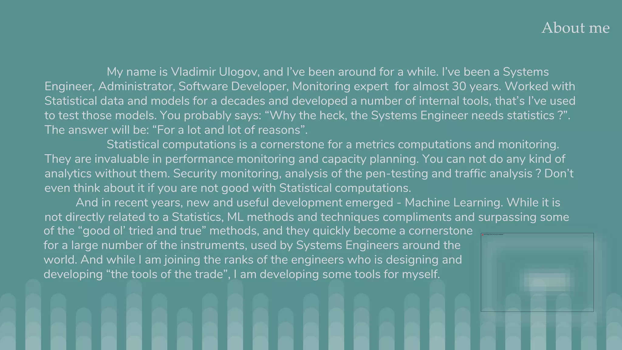 About me My name is Vladimir Ulogov, and I’ve been around for a while. I’ve been a Systems Engineer, Administrator, Software Developer, Monitoring expert for almost 30 years. Worked with Statistical data and models for a decades and developed a number of internal tools, that’s I’ve used to test those models. You probably says: “Why the heck, the Systems Engineer needs statistics ?”. The answer will be: “For a lot and lot of reasons”. Statistical computations is a cornerstone for a metrics computations and monitoring. They are invaluable in performance monitoring and capacity planning. You can not do any kind of analytics without them. Security monitoring, analysis of the pen-testing and traffic analysis ? Don’t even think about it if you are not good with Statistical computations. And in recent years, new and useful development emerged - Machine Learning. While it is not directly related to a Statistics, ML methods and techniques compliments and surpassing some of the “good ol’ tried and true” methods, and they quickly become a cornerstone for a large number of the instruments, used by Systems Engineers around the world. And while I am joining the ranks of the engineers who is designing and developing “the tools of the trade”, I am developing some tools for myself. 