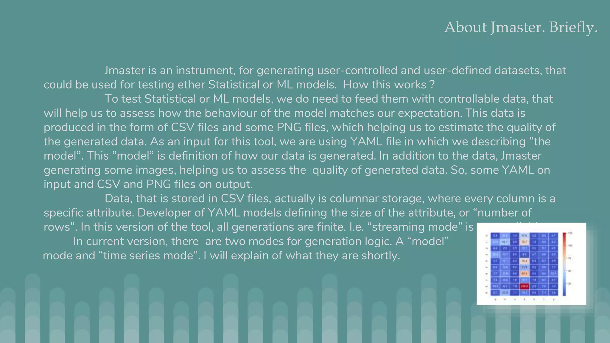 About Jmaster. Briefly. Jmaster is an instrument, for generating user-controlled and user-defined datasets, that could be used for testing ether Statistical or ML models. How this works ? To test Statistical or ML models, we do need to feed them with controllable data, that will help us to assess how the behaviour of the model matches our expectation. This data is produced in the form of CSV files and some PNG files, which helping us to estimate the quality of the generated data. As an input for this tool, we are using YAML file in which we describing “the model”. This “model” is definition of how our data is generated. In addition to the data, Jmaster generating some images, helping us to assess the quality of generated data. So, some YAML on input and CSV and PNG files on output. Data, that is stored in CSV files, actually is columnar storage, where every column is a specific attribute. Developer of YAML models defining the size of the attribute, or “number of rows”. In this version of the tool, all generations are finite. I.e. “streaming mode” is not available. In current version, there are two modes for generation logic. A “model” mode and “time series mode”. I will explain of what they are shortly. 