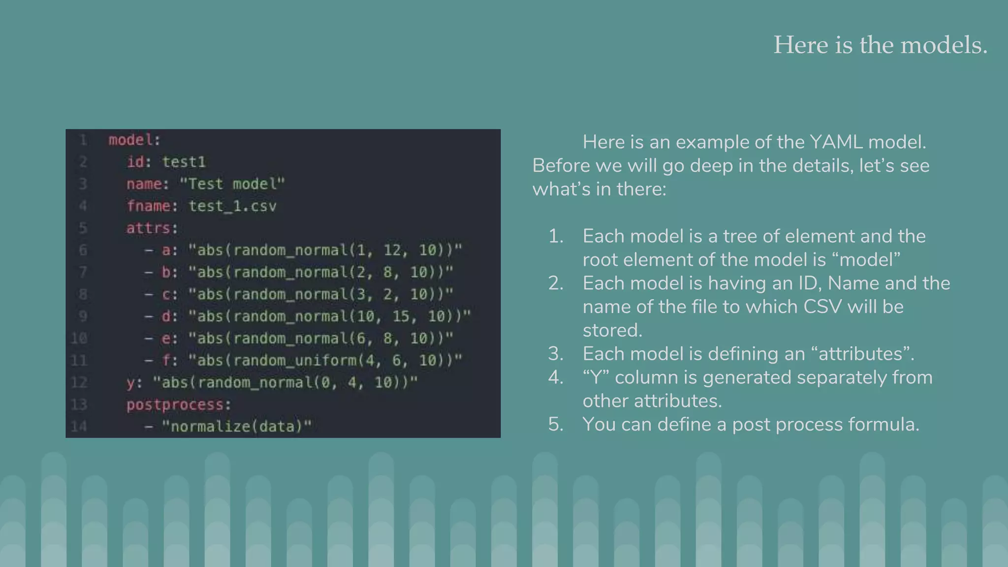 Here is the models. Here is an example of the YAML model. Before we will go deep in the details, let’s see what’s in there: 1. Each model is a tree of element and the root element of the model is “model” 2. Each model is having an ID, Name and the name of the file to which CSV will be stored. 3. Each model is defining an “attributes”. 4. “Y” column is generated separately from other attributes. 5. You can define a post process formula. 