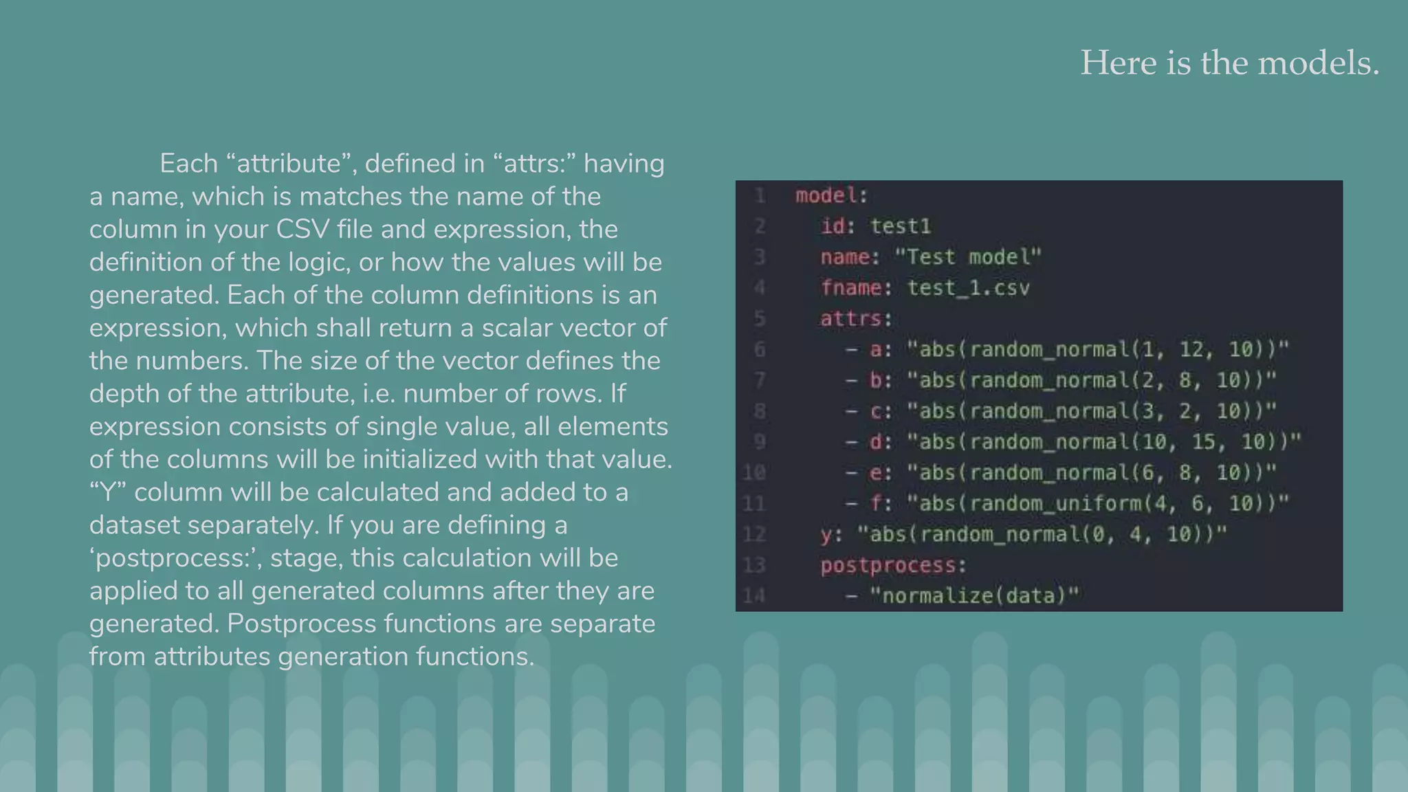 Here is the models. Each “attribute”, defined in “attrs:” having a name, which is matches the name of the column in your CSV file and expression, the definition of the logic, or how the values will be generated. Each of the column definitions is an expression, which shall return a scalar vector of the numbers. The size of the vector defines the depth of the attribute, i.e. number of rows. If expression consists of single value, all elements of the columns will be initialized with that value. “Y” column will be calculated and added to a dataset separately. If you are defining a ‘postprocess:’, stage, this calculation will be applied to all generated columns after they are generated. Postprocess functions are separate from attributes generation functions. 