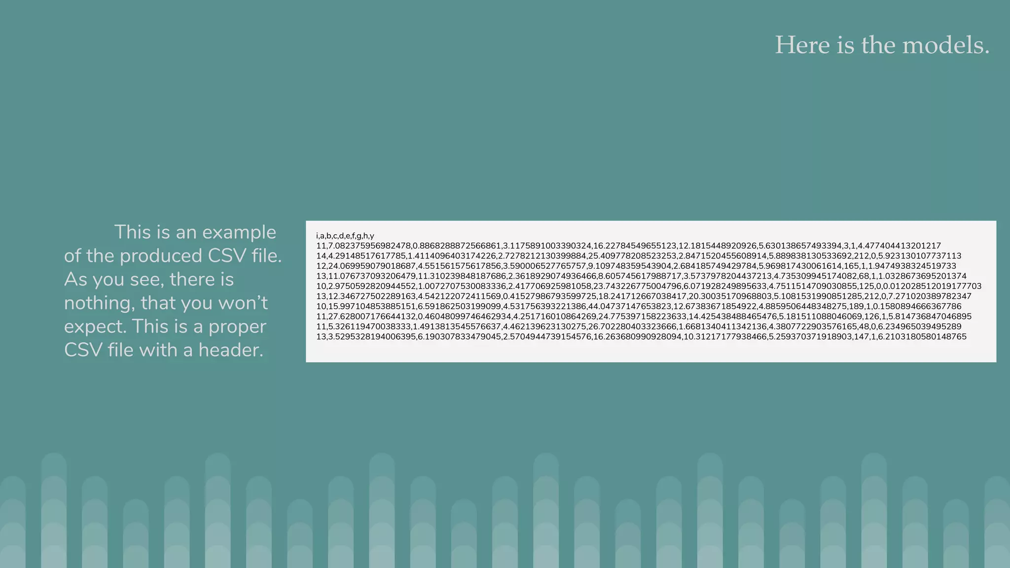 Here is the models. This is an example of the produced CSV file. As you see, there is nothing, that you won’t expect. This is a proper CSV file with a header. i,a,b,c,d,e,f,g,h,y 11,7.082375956982478,0.8868288872566861,3.1175891003390324,16.22784549655123,12.1815448920926,5.630138657493394,3,1,4.477404413201217 14,4.29148517617785,1.4114096403174226,2.7278212130399884,25.409778208523253,2.8471520455608914,5.889838130533692,212,0,5.923130107737113 12,24.069959079018687,4.551561575617856,3.590006527765757,9.109748359543904,2.684185749429784,5.969817430061614,165,1,1.9474938324519733 13,11.076737093206479,11.310239848187686,2.3618929074936466,8.605745617988717,3.5737978204437213,4.735309945174082,68,1,1.0328673695201374 10,2.9750592820944552,1.0072707530083336,2.417706925981058,23.743226775004796,6.071928249895633,4.7511514709030855,125,0,0.012028512019177703 13,12.346727502289163,4.542122072411569,0.41527986793599725,18.241712667038417,20.30035170968803,5.1081531990851285,212,0,7.271020389782347 10,15.997104853885151,6.591862503199099,4.531756393221386,44.04737147653823,12.67383671854922,4.8859506448348275,189,1,0.1580894666367786 11,27.628007176644132,0.46048099746462934,4.251716010864269,24.775397158223633,14.425438488465476,5.181511088046069,126,1,5.814736847046895 11,5.326119470038333,1.4913813545576637,4.462139623130275,26.702280403323666,1.6681340411342136,4.3807722903576165,48,0,6.234965039495289 13,3.5295328194006395,6.190307833479045,2.5704944739154576,16.263680990928094,10.31217177938466,5.259370371918903,147,1,6.2103180580148765 