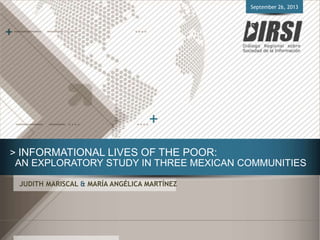 > INFORMATIONAL LIVES OF THE POOR:
AN EXPLORATORY STUDY IN THREE MEXICAN COMMUNITIES
JUDITH MARISCAL & MARÍA ANGÉLICA MARTÍNEZ
September 26, 2013
 