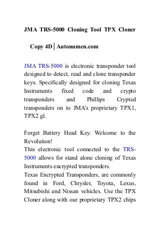 JMA TRS-5000 Cloning Tool TPX Cloner
Copy 4D│Autonumen.com
JMA TRS-5000 is electronic transponder tool
designed to detect, read and clone transponder
keys. Specifically designed for cloning Texas
Instruments fixed code and crypto
transponders and Phillips Crypted
transponders on to JMA’s proprietary TPX1,
TPX2 gl.
Forget Battery Head Key. Welcome to the
Revolution!
This electronic tool connected to the TRS-
5000 allows for stand alone cloning of Texas
Instruments encrypted transponders.
Texas Encrypted Transponders, are commonly
found in Ford, Chrysler, Toyota, Lexus,
Mitsubishi and Nissan vehicles. Use the TPX
Cloner along with our proprietary TPX2 chips
 