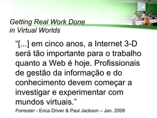 Getting Real Work Done
in Virtual Worlds
 “[...] em cinco anos, a Internet 3-D
 será tão importante para o trabalho
 quanto a Web é hoje. Profissionais
 de gestão da informação e do
 conhecimento devem começar a
 investigar e experimentar com
 mundos virtuais.”
 Forrester - Erica Driver & Paul Jackson – Jan. 2008
 