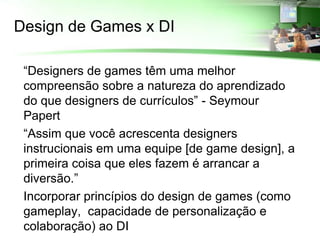 Design de Games x DI

 “Designers de games têm uma melhor
  compreensão sobre a natureza do aprendizado
  do que designers de currículos” - Seymour
  Papert
 “Assim que você acrescenta designers
  instrucionais em uma equipe [de game design], a
  primeira coisa que eles fazem é arrancar a
  diversão.”
 Incorporar princípios do design de games (como
  gameplay, capacidade de personalização e
  colaboração) ao DI
 