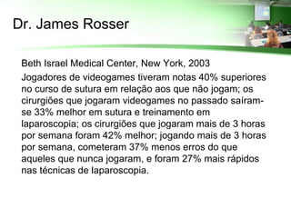 Dr. James Rosser

 Beth Israel Medical Center, New York, 2003
 Jogadores de videogames tiveram notas 40% superiores
  no curso de sutura em relação aos que não jogam; os
  cirurgiões que jogaram videogames no passado saíram-
  se 33% melhor em sutura e treinamento em
  laparoscopia; os cirurgiões que jogaram mais de 3 horas
  por semana foram 42% melhor; jogando mais de 3 horas
  por semana, cometeram 37% menos erros do que
  aqueles que nunca jogaram, e foram 27% mais rápidos
  nas técnicas de laparoscopia.
 