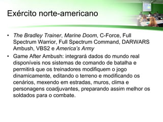 Exército norte-americano

• The Bradley Trainer, Marine Doom, C-Force, Full
  Spectrum Warrior, Full Spectrum Command, DARWARS
  Ambush, VBS2 e America’s Army
• Game After Ambush: integrará dados do mundo real
  disponíveis nos sistemas de comando de batalha e
  permitirá que os treinadores modifiquem o jogo
  dinamicamente, editando o terreno e modificando os
  cenários, mexendo em estradas, muros, clima e
  personagens coadjuvantes, preparando assim melhor os
  soldados para o combate.
 