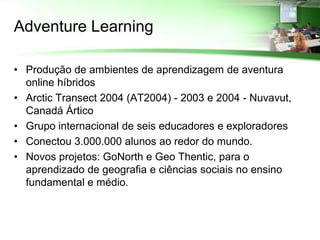 Adventure Learning

• Produção de ambientes de aprendizagem de aventura
  online híbridos
• Arctic Transect 2004 (AT2004) - 2003 e 2004 - Nuvavut,
  Canadá Ártico
• Grupo internacional de seis educadores e exploradores
• Conectou 3.000.000 alunos ao redor do mundo.
• Novos projetos: GoNorth e Geo Thentic, para o
  aprendizado de geografia e ciências sociais no ensino
  fundamental e médio.
 