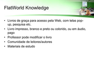 FlatWorld Knowledge

• Livros de graça para acesso pela Web, com telas pop-
  up, pesquisa etc.
• Livro impresso, branco e preto ou colorido, ou em áudio,
  pago
• Professor pode modificar o livro
• Comunidade de leitores/autores
• Materiais de estudo
 