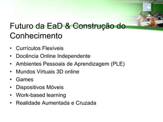 Futuro da EaD & Construção do
Conhecimento
•   Currículos Flexíveis
•   Docência Online Independente
•   Ambientes Pessoais de Aprendizagem (PLE)
•   Mundos Virtuais 3D online
•   Games
•   Dispositivos Móveis
•   Work-based learning
•   Realidade Aumentada e Cruzada
 
