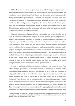 10
Il fallut donc attendre encore quelques siècles après la Réforme pour qu’apparaissent de
nouvelles interrogations théologiques qui me paraissent être de nature à pouvoir apporter une
contribution à notre débat d’aujourd’hui. Elles se sont développées après le traumatisme des
deux guerres mondiales qui montrèrent à l’humanité tout entière non seulement que le passé
chrétien des peuples ne les garantissait pas contre la barbarie, ce qui devrait rendre plus
humbles les théories religieuses sur l’importance des racines chrétiennes de l’Europe, mais
aussi que les idéologies anti-religieuses étaient au moins aussi barbares que les pires
déformations des religions dont elles prétendaient délivrer, ce qui devrait rendre plus humbles
les théories sociales sur les bienfaits du laïcisme.
Éduquer à la dimension religieuse de la vie, c’est suggérer une certaine humilité dans la
façon de concevoir la relation entre religions et sociétés, humilité qui devrait permettre de
dépasser les préjugés qui enferment et d’éviter les instrumentalisations réciproques. La
religion n’est pas réductible à un vecteur de la paix sociale, comme on voudrait nous le faire
croire quelquefois. Nous savons bien que, sur ce registre, même le dialogue interreligieux
peut être ambigu, s’il n’est pas autre chose que ce que les pouvoirs publics voudraient que les
religions fassent pour concourir à cette paix sociale qu’ils n’arrivent plus à assurer par eux-
mêmes. Une théologie qui ne serait pas suffisamment attentive à cette ambiguïté risquerait de
perdre la distance et la liberté qui lui permettent de dire autre chose que ce qu’il est de bon ton
de dire, dans l’espace feutré du « politiquement correct », lorsque la religion se fait plus
prompte à jouer le rôle d’utilité sociale qu’on veut bien lui concéder qu’à remplir
courageusement la mission prophétique et critique qui lui incombe.10
En outre, ce que l’on appelle dans nos sociétés « tolérance » peut prendre la forme d’une
subtile idéologie qui relativise les messages religieux au prétexte que le meilleur combat
contre l’intolérance consisterait à décréter une neutralité de la société civile, cantonnant la
religion à la sphère privée ou ne « tolérant », comme expressions publiques, que celles qui
tendent à montrer que « tout se vaut » ! On se souviendra du fait que ni les juifs ni les
chrétiens, à l’aube de notre ère, ne purent coïncider avec les religions qui, dans l’Empire
romain, pouvaient être assimilées, les dieux des uns étant interchangeables avec les dieux des
autres et pouvant même se compléter dans de grands panthéons ! Les paroles adressées aux
dieux devaient pouvoir se côtoyer sans problème selon le préjugé qu’elles étaient, finalement,
équivalentes. J’ai parfois l’impression que la pensée dominante d’aujourd’hui a quelque chose
10
J’ai pu développer ces thèmes lors d’un récent colloque à l’Université de Nantes, dans le cadre de la Chaire de
philosophie de l’Europe, dont le titulaire, Jean-Marc Ferry, est un ardent défenseur de la mise en valeur du
potentiel critique des religions dans l’espace public.
 