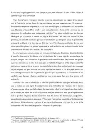 11
à voir avec les présupposés de cette époque et que pour éduquer à la paix, il faut résister à
cette idéologie de la tolérance !
Mais il est d’autres résistances à mettre en œuvre, en particulier par rapport à tout ce qui
nuit à l’intériorité qui est l’une des caractéristiques les plus importantes de l’être-homme.
Éduquer à la dimension religieuse de la vie, c’est aussi éduquer à l’intériorité. Or il me semble
que l’homme d’aujourd’hui souffre tout particulièrement d’une réelle atrophie de sa
dimension de profondeur, une « dimension oubliée »11
ou même refoulée par les diverses
idéologies qui convoitent le monde au mépris de l’humain. Nié dans son identité la plus
profonde, savamment anesthésié par des divertissements qui éteignent en lui la potentialité
critique de sa liberté et la force de son désir de vivre, l’être humain semble être devenu une
chose parmi les choses, un simple objet dont la seule utilité est de pratiquer le culte de la
consommation devant l’idole invisible des « marchés ».
La crise que nous connaissons de nos jours montre l’étendue désastreuse de cette idolâtrie
à laquelle il est urgent de résister avec persévérance. Or ce que signifie, au sens large, la
religion, désigne cette dimension de profondeur qui caractérise tout être humain aux prises
avec les questions de la vie. Bien des gens se sentent étrangers à toute religion concrète
précisément parce qu’ils ne trouvent pas, dans la façon dont leur sont présentés les messages
de ces religions, de quoi assouvir leur quête à propos du sens de la vie. Car pour nombre de
nos contemporains (et c’est un grand défi pour l’Église aujourd’hui), le vocabulaire et les
symboles des discours religieux semblent ne plus avoir aucun lien avec leur propre soif
spirituelle.
Souvent, c’est vers la culture que le sens des symboles cherche à émigrer. Peut-être parce
que la culture est une façon de donner forme à la profondeur de l’humain. Est-il besoin
d’ajouter que, de même que l’abondance du vocabulaire religieux n’est pas le meilleur indice
de la sainteté, de même les motifs religieux ne sont pas nécessaires pour que s’exprime dans
l’art la question religieuse du sens de la vie ? Bien des poètes, des dramaturges, des peintres,
des architectes, pourraient en témoigner !12
Souvent, c’est par leur créativité qu’ils résistent au
nivellement de la culture et expriment à leur façon la dimension religieuse de la vie. Cela
nous amène à ma deuxième proposition : éduquer à la symbolique.
11
Cf. Paul TILLICH, La dimension oubliée, Paris, Desclée de Brouwer, 1969.
12
Je renvoie en particulier au livre d’André GENCE, Sur la terre comme au ciel, Marseille, La Thune, 1997 et à
celui de François CHENG, Cinq méditations sur la beauté, Paris, Albin Michel, 2006.
 
