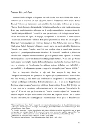 12
Éduquer à la symbolique
Permettez-moi d’évoquer ici la pensée de Paul Ricœur, dont nous fêtons cette année le
centenaire de la naissance. On doit à Ricœur, entre de nombreuses autres choses, d’avoir
dénoncé l’illusion de transparence qui caractérise la philosophie réflexive qui a marqué
l’Europe depuis Descartes. Car en réalité, l’opération par laquelle un sujet prend connaissance
de soi n’est jamais immédiate : elle passe par de nombreuses médiations au travers desquelles
l’altérité configure l’identité. Cette altérité n’est pas seulement celle de la personne d’autrui ;
elle est aussi celle des signes, du langage, des symboles et des mythes, et même celle de
l’inconscient. Pour honorer l’intention de la philosophie réflexive, il faut dès lors accepter le
détour par l’herméneutique des symboles. Lecteur de Jean Nabert, mais aussi de Mircea
Eliade et de Rudolf Bultmann13
, Ricœur a montré qu’on ne saurait déchiffrer l’énigme de
l’humain, sans mener l’enquête, aussi loin que possible, dans le maquis des matériaux
mythiques et symboliques qui façonnent les cultures de l’humanité. La tâche de la philosophie
consiste alors à explorer rationnellement ce que « le symbole donne à penser » et la tâche
éducative consiste à ouvrir à la dimension symbolique de l’existence.14
C’est ainsi que Ricœur
mettra au jour les multiples facettes de la symbolique du mal, la riche et curieuse dialectique
entre le volontaire et l’involontaire, les relations toujours difficiles entre faillibilité et
responsabilité, et développera une grande et suggestive anthropologie de l’homme faillible.15
Pour se comprendre lui-même, le sujet doit donc accepter le long détour par
l’interprétation des signes, des symboles et des mythes qui forgent une culture : « avec Nabert,
écrit Paul Ricœur, je tiens ferme que comprendre est inséparable de se comprendre, que
l’univers symbolique est le milieu de l’auto-explication ; […] il n’y a pas d’appréhension
directe de soi par soi, pas d’aperception intérieure, d’appropriation de mon désir d’exister sur
la voie courte de la conscience, mais seulement par la voie longue de l’interprétation des
signes »16
. L’on sait bien que la question de l’identité constitue aujourd’hui l’un des défis
éducatifs majeurs auxquels nous sommes confrontés. Or, explique Ricœur : pas d’identité
réfléchie sans détour par l’altérité ; pas de « reconnaissance » de soi qui ne se découvre « soi-
13
Ricœur est l’auteur d’une Préface magistrale à la traduction française du livre de Rudolf BULTMANN, Jésus.
Mythologie et démythologisation, traduit par Florence Freyss, Samuel Durand-Gasselin et Christian Payot, Paris,
Éditions du Seuil, 1968 [1926].
14
« Ce qu’il nous faut, c’est une interprétation qui respecte l’énigme originelle des symboles, qui se laisse
enseigner par eux, mais qui, à partir de là, promeuve le sens, forme le sens dans la pleine responsabilité d’une
pensée autonome » (Philosophie de la volonté, II : Finitude et culpabilité, Paris, Aubier, 1960, p. 481).
15
Philosophie de la volonté, Paris, Aubier, vol. I, 1949 ; vol. II, 1960.
16
Le conflit des interprétations. Essais d’herméneutique, Paris, Seuil, 1969, p. 169.
 