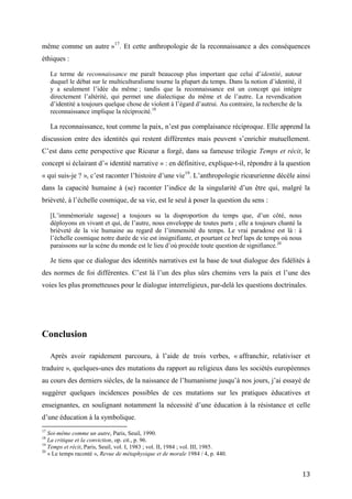 13
même comme un autre »17
. Et cette anthropologie de la reconnaissance a des conséquences
éthiques :
Le terme de reconnaissance me paraît beaucoup plus important que celui d’identité, autour
duquel le débat sur le multiculturalisme tourne la plupart du temps. Dans la notion d’identité, il
y a seulement l’idée du même ; tandis que la reconnaissance est un concept qui intègre
directement l’altérité, qui permet une dialectique du même et de l’autre. La revendication
d’identité a toujours quelque chose de violent à l’égard d’autrui. Au contraire, la recherche de la
reconnaissance implique la réciprocité.18
La reconnaissance, tout comme la paix, n’est pas complaisance réciproque. Elle apprend la
discussion entre des identités qui restent différentes mais peuvent s’enrichir mutuellement.
C’est dans cette perspective que Ricœur a forgé, dans sa fameuse trilogie Temps et récit, le
concept si éclairant d’« identité narrative » : en définitive, explique-t-il, répondre à la question
« qui suis-je ? », c’est raconter l’histoire d’une vie19
. L’anthropologie ricœurienne décèle ainsi
dans la capacité humaine à (se) raconter l’indice de la singularité d’un être qui, malgré la
brièveté, à l’échelle cosmique, de sa vie, est le seul à poser la question du sens :
[L’immémoriale sagesse] a toujours su la disproportion du temps que, d’un côté, nous
déployons en vivant et qui, de l’autre, nous enveloppe de toutes parts ; elle a toujours chanté la
brièveté de la vie humaine au regard de l’immensité du temps. Le vrai paradoxe est là : à
l’échelle cosmique notre durée de vie est insignifiante, et pourtant ce bref laps de temps où nous
paraissons sur la scène du monde est le lieu d’où procède toute question de signifiance.20
Je tiens que ce dialogue des identités narratives est la base de tout dialogue des fidélités à
des normes de foi différentes. C’est là l’un des plus sûrs chemins vers la paix et l’une des
voies les plus prometteuses pour le dialogue interreligieux, par-delà les questions doctrinales.
Conclusion
Après avoir rapidement parcouru, à l’aide de trois verbes, « affranchir, relativiser et
traduire », quelques-unes des mutations du rapport au religieux dans les sociétés européennes
au cours des derniers siècles, de la naissance de l’humanisme jusqu’à nos jours, j’ai essayé de
suggérer quelques incidences possibles de ces mutations sur les pratiques éducatives et
enseignantes, en soulignant notamment la nécessité d’une éducation à la résistance et celle
d’une éducation à la symbolique.
17
Soi-même comme un autre, Paris, Seuil, 1990.
18
La critique et la conviction, op. cit., p. 96.
19
Temps et récit, Paris, Seuil, vol. I, 1983 ; vol. II, 1984 ; vol. III, 1985.
20
« Le temps raconté », Revue de métaphysique et de morale 1984 / 4, p. 440.
 