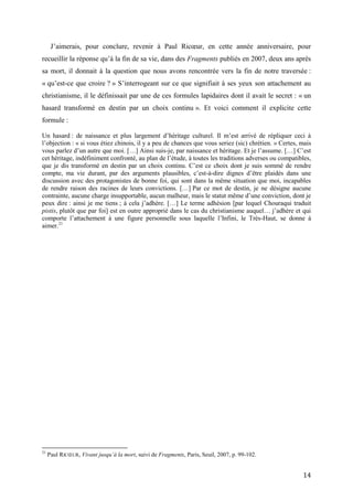 14
J’aimerais, pour conclure, revenir à Paul Ricœur, en cette année anniversaire, pour
recueillir la réponse qu’à la fin de sa vie, dans des Fragments publiés en 2007, deux ans après
sa mort, il donnait à la question que nous avons rencontrée vers la fin de notre traversée :
« qu’est-ce que croire ? » S’interrogeant sur ce que signifiait à ses yeux son attachement au
christianisme, il le définissait par une de ces formules lapidaires dont il avait le secret : « un
hasard transformé en destin par un choix continu ». Et voici comment il explicite cette
formule :
Un hasard : de naissance et plus largement d’héritage culturel. Il m’est arrivé de répliquer ceci à
l’objection : « si vous étiez chinois, il y a peu de chances que vous seriez (sic) chrétien. » Certes, mais
vous parlez d’un autre que moi. […] Ainsi suis-je, par naissance et héritage. Et je l’assume. […] C’est
cet héritage, indéfiniment confronté, au plan de l’étude, à toutes les traditions adverses ou compatibles,
que je dis transformé en destin par un choix continu. C’est ce choix dont je suis sommé de rendre
compte, ma vie durant, par des arguments plausibles, c’est-à-dire dignes d’être plaidés dans une
discussion avec des protagonistes de bonne foi, qui sont dans la même situation que moi, incapables
de rendre raison des racines de leurs convictions. […] Par ce mot de destin, je ne désigne aucune
contrainte, aucune charge insupportable, aucun malheur, mais le statut même d’une conviction, dont je
peux dire : ainsi je me tiens ; à cela j’adhère. […] Le terme adhésion [par lequel Chouraqui traduit
pistis, plutôt que par foi] est en outre approprié dans le cas du christianisme auquel… j’adhère et qui
comporte l’attachement à une figure personnelle sous laquelle l’Infini, le Très-Haut, se donne à
aimer.21
21
Paul RICŒUR, Vivant jusqu’à la mort, suivi de Fragments, Paris, Seuil, 2007, p. 99-102.
 