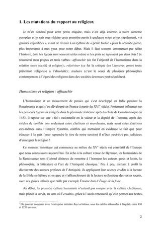 2
1. Les mutations du rapport au religieux
Je m’en tiendrai pour cette petite enquête, mais c’est déjà énorme, à notre contexte
européen et je vais oser réduire cette première partie à quelques notes prises rapidement, « à
grandes enjambées », avant de revenir à un rythme de « petite foulée » pour la seconde partie,
plus importante à mes yeux pour notre débat. Mais il faut souvent commencer par relire
l’histoire, dont les leçons sont souvent utiles même si les plats ne repassent pas deux fois ! Je
résumerai mon propos en trois verbes : affranchir (ce fut l’objectif de l’humanisme dans la
relation entre société et religion) ; relativiser (ce fut la critique des Lumières contre toute
prétention religieuse à l’absoluité) ; traduire (c’est le souci de plusieurs philosophes
contemporains à l’égard des religions dans des sociétés devenues post-séculières).
Humanisme et religion : affranchir
L’humanisme et un mouvement de pensée qui s’est développé en Italie pendant la
Renaissance et qui s’est développé en France à partir du XVIe
siècle. Fortement influencé par
les penseurs byzantins émigrés dans la péninsule italienne après la chute de Constantinople en
1453, il repose sur une « foi » rationnelle en la valeur et la dignité de l’homme, après des
siècles de conflits non seulement entre chrétiens et musulmans, mais aussi entre chrétiens
eux-mêmes dans l’Empire byzantin, conflits qui mettaient en évidence le fait que pour
éduquer à la paix (pour reprendre le titre de notre session) il n’était peut-être pas judicieux
d’enseigner la religion !
Ce moment historique qui commence au milieu du XVe
siècle est corrélatif de l’Europe
que nous connaissons aujourd’hui. En écho à la culture venue de Byzance, les humanistes de
la Renaissance sont d’abord désireux de remettre à l’honneur les auteurs grecs et latins, la
philosophie, la littérature et l’art de l’Antiquité classique.1
Peu à peu, mettant à profit la
découverte des auteurs profanes de l’Antiquité, ils appliquent leur science érudite à la lecture
de la Bible en hébreu et en grec et s’affranchissent de la lecture scolastique des textes sacrés,
avec ses gloses infinies que raille par exemple Érasme dans l’Éloge de la folie.
Au début, la première culture humaniste n’entend pas rompre avec la culture chrétienne,
mais plutôt la servir, au sens où l’eruditio, grâce à l’accès renouvelé qu’elle permet aux textes,
1
On pourrait comparer avec l’entreprise intitulée Bayt al-hikma, sous les califes abbassides à Bagdad, entre 830
et 1250 environ.
 