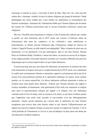 3
encourage et soutient la pietas, c’est-à-dire le désir de Dieu. Mais très vite, cette nouvelle
culture dite « classique » tendra à évincer la culture religieuse qui jusque-là dominait, l’étude
philologique des textes rendant peu à peu inutiles les explications et commentaires des
docteurs scolastiques. Autrement dit, l’humanisme établit que l’homme dispose par lui-même
des moyens de s’affirmer positivement sans le secours d’autorités extérieures, surtout pas
religieuses.
Dès lors, l’hostilité entre humanisme et religion se fera d’autant plus radicale que viendra
se greffer sur cette distinction, dès le XVIe
siècle, une scission à l’intérieur même du
christianisme latin entre les « papistes » et les « réformés », entre catholicisme et
protestantisme, ce dernier trouvant finalement dans l’humanisme, malgré les réserves de
Luther à l’égard d’Érasme, un allié objectif non négligeable.2
Mais il importe de noter que cet
humanisme, s’il est anticlérical, n’est pas antireligieux. Que ce soit chez Érasme, Thomas
More ou Guillaume Budé, l’érudition, l’amour des lettres, est encore au service de la religion,
d’une religion purifiée, d’une piété intérieure recentrée sur l’essentiel, affranchie des pouvoirs
dogmatiques qui en ont provoqué la dérive et que Luther dénoncera.
Il serait trop long, bien que sans doute fort intéressant, de poursuivre la relecture des liens
entre humanisme et religion, liens qui se complexifieront dès le XVIIe
siècle, avec notamment
le conflit entre un humanisme libertin et rationaliste, opposé à un humanisme dévot qui fut le
creuset d’un renouvellement profond de la spiritualité chrétienne sur lequel, d’une certaine
manière, on vit encore aujourd’hui. Ces brèves indications suffisent néanmoins à mettre en
évidence pour notre propos deux éléments : d’abord, que l’Europe présente, par rapport à
d’autres ensembles civilisationnels, cette particularité d’être riche non seulement en religion
mais aussi en questionnement critiques par rapport à la religion, avec une dialectique
constante entre la foi et le doute, entre la croyance et la raison, ce qui laisse d’ailleurs penser
que l’opposition trop usitée entre croyants et non-croyants n’est pas théologiquement
pertinente ; ensuite qu’une éducation qui s’inscrit dans le patrimoine de notre histoire
européenne peut trouver dans cette histoire même ce qui valorise l’affranchissement par
rapport aux pouvoirs religieux lorsque ces pouvoirs nuisent à la dignité de l’homme. C’est la
vérité profonde de l’humanisme et c’est en ce sens qu’éduquer à la paix passe sans doute par
une éducation à la liberté religieuse.
2
On ressent encore aujourd’hui les effets de cette césure dans la façon dont catholiques et protestants se situent
par rapport à la laïcité.
 