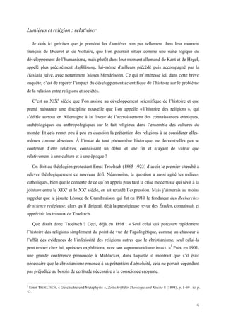 4
Lumières et religion : relativiser
Je dois ici préciser que je prendrai les Lumières non pas tellement dans leur moment
français de Diderot et de Voltaire, que l’on pourrait situer comme une suite logique du
développement de l’humanisme, mais plutôt dans leur moment allemand de Kant et de Hegel,
appelé plus précisément Aufklärung, lui-même d’ailleurs précédé puis accompagné par la
Haskala juive, avec notamment Moses Mendelsohn. Ce qui m’intéresse ici, dans cette brève
enquête, c’est de repérer l’impact du développement scientifique de l’histoire sur le problème
de la relation entre religions et sociétés.
C’est au XIXe
siècle que l’on assiste au développement scientifique de l’histoire et que
prend naissance une discipline nouvelle que l’on appelle « l’histoire des religions », qui
s’édifie surtout en Allemagne à la faveur de l’accroissement des connaissances ethniques,
archéologiques ou anthropologiques sur le fait religieux dans l’ensemble des cultures du
monde. Et cela remet peu à peu en question la prétention des religions à se considérer elles-
mêmes comme absolues. À l’instar de tout phénomène historique, ne doivent-elles pas se
contenter d’être relatives, connaissant un début et une fin et n’ayant de valeur que
relativement à une culture et à une époque ?
On doit au théologien protestant Ernst Troeltsch (1865-1923) d’avoir le premier cherché à
relever théologiquement ce nouveau défi. Néanmoins, la question a aussi agité les milieux
catholiques, bien que le contexte de ce qu’on appela plus tard la crise moderniste qui sévit à la
jointure entre le XIXe
et le XXe
siècle, en ait retardé l’expression. Mais j’aimerais au moins
rappeler que le jésuite Léonce de Grandmaison qui fut en 1910 le fondateur des Recherches
de science religieuse, alors qu’il dirigeait déjà la prestigieuse revue des Études, connaissait et
appréciait les travaux de Troeltsch.
Que disait donc Troeltsch ? Ceci, déjà en 1898 : « Seul celui qui parcourt rapidement
l’histoire des religions simplement du point de vue de l’apologétique, comme un chasseur à
l’affût des évidences de l’infériorité des religions autres que le christianisme, seul celui-là
peut rentrer chez lui, après ses expéditions, avec son supranaturalisme intact. »3
Puis, en 1901,
une grande conférence prononcée à Mühlacker, dans laquelle il montrait que s’il était
nécessaire que le christianisme renonce à sa prétention d’absoluité, cela ne portait cependant
pas préjudice au besoin de certitude nécessaire à la conscience croyante.
3
Ernst TROELTSCH, « Geschichte und Metaphysic », Zeitschrift für Theologie und Kirche 8 (1898), p. 1-69 ; ici p.
52.
 
