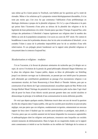 6
sans même qu’ils n’aient jamais lu Troeltsch, sont habités par les questions qu’il a tenté de
résoudre. Même si les solutions qu’il a proposées restent théologiquement discutables, il n’en
reste pas moins que c’est avec lui que commence l’édification d’une problématique en
théologie chrétienne à propos de la pluralité religieuse. Or il n’y a pas d’éducation à la paix
qui puisse faire l’économie d’une prise au sérieux de la pluralité des religions et de la
légitimité de leurs prétentions à la vérité. Ensuite parce que dans l’Europe d’aujourd’hui, cette
critique des prétentions à l’absoluité s’impose également aux religions dont le nombre des
fidèles au sein de la population européenne s’est accru au cours du XXe
siècle. On vantera le
bouddhisme à cause de la prétendue absence chez lui de cette revendication d’absoluité ; et on
craindra l’islam à cause de la prétendue impossibilité pour lui de se satisfaire d’une telle
relativisation. Et ces préjugés pèsent lourdement sur le rapport entre pluralité religieuse et
citoyenneté dans le contexte d’aujourd’hui.
Sécularisation et religions : traduire
J’ai eu l’occasion, à la faveur de plusieurs séminaires de recherche que j’ai dirigés sur ce
sujet, de suivre l’évolution de la pensée du grand philosophe allemand Jürgen Habermas sur
la place des religions dans l’espace public, depuis sa thèse de philosophie sur Schelling
jusqu’à ses derniers ouvrages sur la démocratie, en passant par son intérêt pour les penseurs
juifs allemands qui contribuèrent grandement au passage d’un messianisme religieux à un
messianisme séculier, de Franz Rosenzweig à Ernst Bloch et Theodor Adorno, puis par sa
construction d’une théorie de l’agir communicationnel, recueillant auprès de Max Weber et de
George-Herbert Mead l’héritage du potentiel de communication jadis inclus dans l’agir rituel
afin de poser les bases d’une théorie sociale pouvant garantir dans une société séculière et
démocratique le principe et la méthode d’une communication la moins déformée possible.
Or voici que depuis quelques années, Habermas inscrit dans son axe de travail la question
du rôle des religions dans l’espace public, rôle que les sociétés post-séculières ne peuvent plus
négliger, non pas parce que ces religions, soudainement revigorées, entameraient un nouveau
rapport de force dont il faudrait que les sociétés post-séculières se protègent, mais plutôt, à
l’inverse, parce que ces sociétés auraient tort de laisser disparaître les ressources sapientielles
et anthropologiques dont les religions sont porteuses, ressources sans lesquelles ces sociétés
seraient menacées de déshumanisation. Dans la ligne de ses magistrales études sur le rapport
entre connaissance et intérêt et sur les bienfaits ou les méfaits de l’idéologie de la science et
 