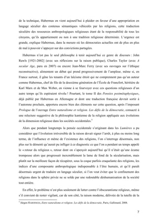 7
de la technique, Habermas en vient aujourd’hui à plaider en faveur d’une appropriation en
langage séculier des contenus sémantiques véhiculés par les religions, cette traduction
séculière des ressources anthropologiques religieuses étant de la responsabilité de tous les
citoyens, qu’ils appartiennent ou non à une tradition religieuse déterminée. L’urgence est
grande, explique Habermas, dans la mesure où les démocraties actuelles ont de plus en plus
de mal à pouvoir s’appuyer sur des convictions partagées.
Habermas n’est pas le seul philosophe à tenir aujourd’hui ce genre de discours : John
Rawls [1921-2002] (avec ses réflexions sur la raison publique), Charles Taylor (avec A
secular Age, paru en 2007) ou encore Jean-Marc Ferry (avec ses ouvrages sur l’éthique
reconstructive), alimentent un débat qui prend progressivement de l’ampleur, même si, en
France surtout, il gêne les tenants d’un laïcisme étroit qui ne comprennent pas qu’un auteur
comme Habermas, chef de file de la deuxième génération de l’École de Francfort, héritière de
Karl Marx et de Max Weber, en vienne à se fourvoyer avec ces questions religieuses d’un
autre temps qu’ils espéraient révolu ! Pourtant, le tome II des Pensées postmétaphysiques,
déjà publié par Habermas en Allemagne et dont une traduction française devrait sortir à
l’automne prochain, apportera encore bien des éléments sur cette question, après l’imposant
Prologue de l’ouvrage Entre naturalisme et religion. Les défis de la démocratie, consacré à
une relecture suggestive de la philosophie kantienne de la religion appliquée aux évolutions
de la dimension religieuse dans les sociétés occidentales.5
Alors que pendant longtemps la pensée occidentale s’originant dans les Lumières a pu
considérer que l’évolution irréversible de la raison devait signer l’arrêt, à plus ou moins long
terme, de l’influence et même de l’existence des religions, l’on s’interroge désormais, non
plus sur le démenti qu’aurait pu infliger à ce diagnostic ce que l’on a pendant un temps appelé
le « retour du religieux », retour dont on s’aperçoit aujourd’hui qu’il n’était qu’une écume
trompeuse alors que progressait inexorablement la lame de fond de la sécularisation, mais
plutôt sur la meilleure façon de récupérer, sous la coque parfois craquelante des religions, les
indices d’une composante anthropologique indispensable à l’être humain, et qu’il paraît
désormais urgent de traduire en langage séculier, si l’on veut éviter que le confinement des
religions dans la sphère privée ne se solde par une redoutable déshumanisation de la société
tout entière.
En effet, le problème n’est plus seulement de lutter contre l’obscurantisme religieux, même
s’il convient de rester vigilant, car de son côté, la raison moderne, délivrée de la tutelle de la
5
Jürgen HABERMAS, Entre naturalisme et religion. Les défis de la démocratie, Paris, Gallimard, 2008.
 