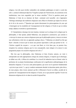 8
religion, s’est elle aussi révélée vulnérable à de multiples pathologies et tend à « sortir des
rails », comme le dénonçait déjà Eric Voegelin à propos de l’historicisme, du scientisme et du
totalitarisme, tous trois engendrés par la raison séculière. 6
D’où la question posée par
Habermas à l’orée de sa relecture de Kant : comment est-il possible « de s’approprier
l’héritage sémantique des traditions religieuses sans effacer la frontière qui sépare les univers
de la foi et du savoir » ?7
Question qui rejoint directement les préoccupations de ceux qui
s’interrogent sur les modalités de l’enseignement du fait religieux à l’école et qui en même
temps, déplace et enrichit ce questionnement.
À l’interprétation classique du texte kantien, insistant sur la critique de la religion par la
philosophie, il faut ajouter, plaide Habermas, une perspective constructive, qui consiste à
« renvoyer la raison aux sources religieuses pour que la philosophie puisse y trouver en retour
une sollicitation et dès lors en apprendre quelque chose ».8
Habermas est attentif au fait que
Kant « cherche à trouver par la raison une posture équivalant à celle que permet la foi – à
l’habitus cognitif du croyant » : « ce que veut Kant, ce n’est donc pas, en premier lieu,
récupérer les contenus religieux par la voie conceptuelle, mais intégrer à la raison le sens
pragmatiste propre à la modalité religieuse de la foi ».9
Dès lors que la philosophie, chez Habermas et bien d’autres auteurs, en vient à
entreprendre une telle appropriation critique du contenu religieux, il importe que la théologie,
en débat avec elle, s’efforce de contribuer à ce travail de traduction tout en faisant valoir la
pertinence de sa propre herméneutique confessante de la signification anthropologique de la
démarche religieuse. C’est avec cette préoccupation, qui ouvre sur la question fondamentale
« qu’est-ce que croire ? », que je voudrais maintenant aborder la deuxième partie, plus brève,
de mon propos, dont j’avais annoncé qu’elle s’efforcerait d’ouvrir un débat, au-delà de la
question de l’enseignement du fait religieux à l’école, sur ce que pourrait signifier l’éveil à la
dimension religieuse de la vie dans la société d’aujourd’hui.
6
Ibid., p. 14.
7
Ibid., p. 14.
8
Ibid., p. 18.
9
Ibid., p. 27.
 