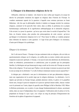 9
2. Éduquer à la dimension religieuse de la vie
Affranchir, relativiser et traduire : tels furent les trois verbes par lesquels j’ai essayé de
décrire les principales mutations du rapport au religieux dans l’histoire de l’Europe. Je
voudrais maintenant repartir de la question à laquelle nous sommes parvenus en lisant
Habermas : dès lors que la philosophie cherche à traduire en langage séculier les contenus
religieux, comment la foi peut-elle faire valoir, dans ce débat, la pertinence de sa propre
herméneutique confessante de la signification anthropologique de la démarche religieuse.
Cela revient à se poser la question : qu’est-ce que croire dans la société d’aujourd’hui ? Ou
bien, en d’autres termes, plus proches des préoccupations de cette session : qu’est-ce
qu’éduquer à la dimension religieuse de la vie ? Pour lancer le débat, je voudrais proposer
deux éléments de réponse à cette question : il s’agit d’une part d’éduquer à la résistance,
d’autre part d’éduquer à la symbolique.
Éduquer à la résistance
On l’a dit tout-à-l’heure : l’Europe n’est pas seulement riche en religions, elle est riche en
questionnements critiques sur le religieux, en conflits plus ou moins violents entre pouvoirs
temporels et pouvoirs spirituels. L’Europe, c’est aussi la terre des déchirures du christianisme,
éclaté en orthodoxie, protestantisme et catholicisme, pour ne prendre que les principales
familles. Le théologien sait que beaucoup de sang a coulé sur les terres de l’Europe au nom de
Dieu et des religions ! Il sait aussi que l’Église a mis du temps à renoncer au pouvoir qui était
le sien au temps de la chrétienté. Y a-t-elle d’ailleurs totalement renoncé encore aujourd’hui ?
Je désigne par « chrétienté » non pas le christianisme en tant que phénomène religieux,
mais une organisation de la société régie par la religion chrétienne. La chrétienté, c’est le
régime qui prévalut en Europe lorsque, pendant plusieurs siècles, le glaive et le goupillon
furent unis, lorsque le pouvoir temporel et le pouvoir spirituel étaient mêlés, chacun voulant
avoir la primauté sur l’autre, depuis la querelle entre Philippe le Bel et Boniface VIII. Même
la Réforme protestante, sur ce point, n’a pas changé fondamentalement la donne, accentuant
même, dans un souci d’indépendance face à la papauté, l’imbrication entre le prince et la foi,
propulsant en Europe le cujus regio, eius religio au rang de principe d’élargissement des
frontières de la sphère d’opposition à la papauté.
 