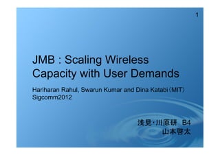 1
JMB : Scaling Wireless
Capacity with User Demands
浅見・川原研　B4
山本啓太
Hariharan Rahul, Swarun Kumar and Dina Katabi（MIT）
Sigcomm2012
 