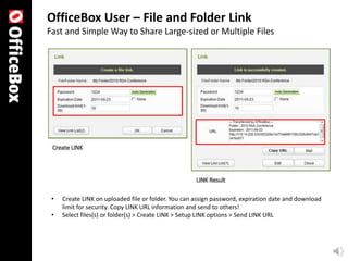 OfficeBox User – File and Folder Link
Fast and Simple Way to Share Large-sized or Multiple Files




 •   Create LINK on uploaded file or folder. You can assign password, expiration date and download
     limit for security. Copy LINK URL information and send to others!
 •   Select files(s) or folder(s) > Create LINK > Setup LINK options > Send LINK URL
 