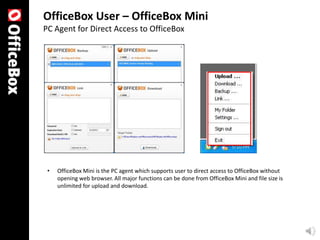 OfficeBox User – OfficeBox Mini
PC Agent for Direct Access to OfficeBox




 •   OfficeBox Mini is the PC agent which supports user to direct access to OfficeBox without
     opening web browser. All major functions can be done from OfficeBox Mini and file size is
     unlimited for upload and download.
 