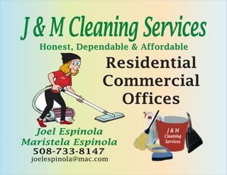 J & M Cleaning Services
   Honest, Dependable & Affordable

                   Residential
                   Commercial
        J&
             M




                     Offices

  Joel Espinola               J&M
                             Cleaning
Maristela Espinola           Services

  508-733-8147
 joelespinola@mac.com
 