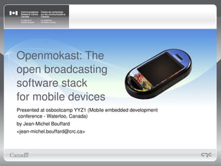 Openmokast: The 
open broadcasting
software stack
for mobile devices
Presented at osbootcamp YYZ1 (Mobile embedded development 
conference ­ Waterloo, Canada)
by Jean­Michel Bouffard
<jean­michel.bouffard@crc.ca>
 