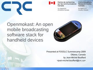 Openmokast: An open
mobile broadcasting
software stack for
handheld devices

                Presented at FOSSLC Summercamp 2009
                                        Ottawa, Canada
                                by Jean-Michel Bouffard
                          <jean-michel.bouffard@crc.ca>
 