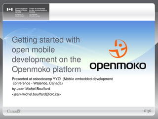 Getting started with
open mobile
development on the
Openmoko platform
Presented at osbootcamp YYZ1 (Mobile embedded development 
conference ­ Waterloo, Canada)
by Jean­Michel Bouffard
<jean­michel.bouffard@crc.ca>
 