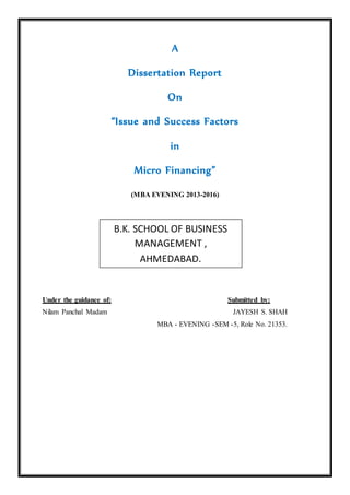 A
Dissertation Report
On
“Issue and Success Factors
in
Micro Financing”
(MBA EVENING 2013-2016)
Under the guidance of: Submitted by:
Nilam Panchal Madam JAYESH S. SHAH
MBA - EVENING -SEM -5, Role No. 21353.
B.K. SCHOOL OF BUSINESS
MANAGEMENT ,
AHMEDABAD.
 
