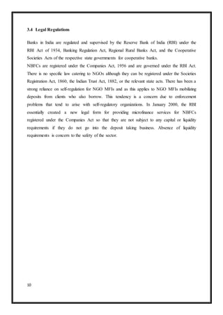 10
3.4 Legal Regulations
Banks in India are regulated and supervised by the Reserve Bank of India (RBI) under the
RBI Act of 1934, Banking Regulation Act, Regional Rural Banks Act, and the Cooperative
Societies Acts of the respective state governments for cooperative banks.
NBFCs are registered under the Companies Act, 1956 and are governed under the RBI Act.
There is no specific law catering to NGOs although they can be registered under the Societies
Registration Act, 1860, the Indian Trust Act, 1882, or the relevant state acts. There has been a
strong reliance on self-regulation for NGO MFIs and as this applies to NGO MFIs mobilizing
deposits from clients who also borrow. This tendency is a concern due to enforcement
problems that tend to arise with self-regulatory organizations. In January 2000, the RBI
essentially created a new legal form for providing microfinance services for NBFCs
registered under the Companies Act so that they are not subject to any capital or liquidity
requirements if they do not go into the deposit taking business. Absence of liquidity
requirements is concern to the safety of the sector.
 