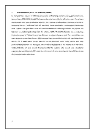 11
4. SERVICES PROVIDED BY MICRO FINANCE BANK:
So many services provide by MFI. Providing loans; car financing; home financing, personnel loans,
taleemi loans.PROVIDINGLOANS:The importantservice isprovidedbyMf isgivenloan.These loans
are provided from some productive activities like; starting new business, expansion of business;
improving life etc. CAR FINANCING: MFI also assist those people who cannot pay total amount at
once.So,these MFI gave them car on installments like UBL car financing scheme is too popular and
too manypeople takingadvantage fromthisscheme.HOME FINANCING: Pakistan is a poor country.
Purchasingpower of Pakistan is very low. So many people are living on rent. They cannot have too
many amounts to purchase homes. MFI‘s provide loans be considering their job stability and take
security for it. PERSONNEL LOANS: MFI also obtain personnel loans. Those people who have
permanentemploymentandstable jobs.Thiscreditfacilitydependson the income of an individual.
TALEEMI LOANS: MFI also provide financial aid to the students who cannot bare educational
expenses but want to study. MFI assist them in return of some security and it would have to pay
after completing the education.
 