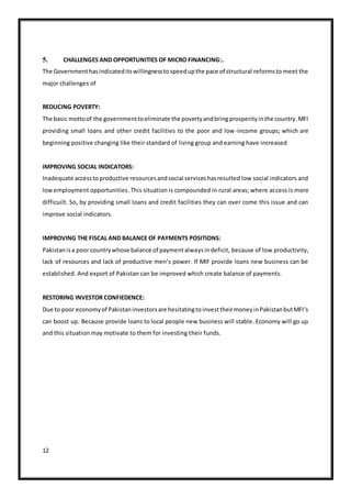 12
5. CHALLENGES AND OPPORTUNITIES OF MICRO FINANCING:.
The Governmenthasindicateditswillingnesstospeedupthe pace of structural reformsto meet the
major challenges of
REDUCING POVERTY:
The basic mottoof the governmenttoeliminate the povertyandbringprosperityinthe country.MFI
providing small loans and other credit facilities to the poor and low-income groups; which are
beginning positive changing like their standard of living group and earning have increased
IMPROVING SOCIAL INDICATORS:
Inadequate accesstoproductive resourcesandsocial serviceshasresulted low social indicators and
lowemployment opportunities. This situation is compounded in rural areas; where access is more
difficuilt. So, by providing small loans and credit facilities they can over come this issue and can
improve social indicators.
IMPROVING THE FISCAL AND BALANCE OF PAYMENTS POSITIONS:
Pakistanisa poor countrywhose balance of paymentalwaysindeficit, because of low productivity,
lack of resources and lack of productive men’s power. If MIF provide loans new business can be
established. And export of Pakistan can be improved which create balance of payments.
RESTORING INVESTOR CONFIEDENCE:
Due to poor economyof Pakistaninvestorsare hesitatingtoinvesttheirmoneyinPakistanbutMFI‘s
can boost up. Because provide loans to local people new business will stable. Economy will go up
and this situation may motivate to them for investing their funds.
 