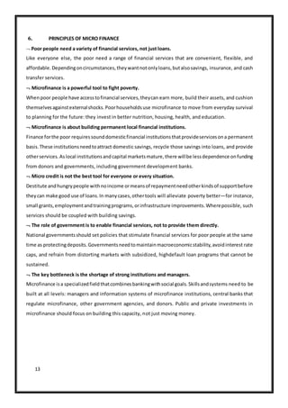 13
6. PRINCIPLES OF MICRO FINANCE
 Poor people need a variety of financial services, not just loans.
Like everyone else, the poor need a range of financial services that are convenient, flexible, and
affordable.Dependingoncircumstances,theywantnotonlyloans,butalsosavings, insurance, and cash
transfer services.
 Microfinance is a powerful tool to fight poverty.
Whenpoor people have accesstofinancial services,theycan earn more, build their assets, and cushion
themselvesagainstexternalshocks.Poorhouseholdsuse microfinance to move from everyday survival
to planning for the future: they invest in better nutrition, housing, health, and education.
 Microfinance is about building permanent local financial institutions.
Finance forthe poor requiressounddomesticfinancial institutionsthatprovideservicesona permanent
basis.These institutionsneedtoattract domestic savings, recycle those savings into loans, and provide
otherservices.Aslocal institutionsandcapital marketsmature,there willbe lessdependence onfunding
from donors and governments, including government development banks.
 Micro credit is not the best tool for everyone or every situation.
Destitute andhungrypeople withnoincome ormeansof repaymentneedotherkindsof supportbefore
theycan make good use of loans.In manycases,othertools will alleviate poverty better—for instance,
small grants,employmentandtrainingprograms,orinfrastructure improvements.Wherepossible, such
services should be coupled with building savings.
 The role of government is to enable financial services, not to provide them directly.
National governmentsshould set policies that stimulate financial services for poor people at the same
time as protectingdeposits.Governmentsneedtomaintainmacroeconomicstability,avoidinterest rate
caps, and refrain from distorting markets with subsidized, highdefault loan programs that cannot be
sustained.
 The key bottleneck is the shortage of strong institutions and managers.
Microfinance isa specializedfieldthatcombinesbankingwithsocial goals.Skillsandsystems need to be
built at all levels: managers and information systems of microfinance institutions, central banks that
regulate microfinance, other government agencies, and donors. Public and private investments in
microfinance should focus on building this capacity, not just moving money.
 