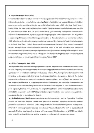 17
10 Major initiatives in Rural Credit
Government‘sinitiativetoreduce povertybyimprovingaccesstofinancial services to poor started since
independence. India‗s overwhelming majority of poor is located in rural areas and this motivated the
governmenttogive special attentiontorural credit.Followingthe reportof All India Rural Credit Survey
inmid 1950‘s, the State tookcrucial stepsin reviewing Cooperative structure including the partnership
of State in cooperatives. Also the policy initiative of ‗social banking‘ concept described as ―the
elevationof the entitlementsof previouslydisadvantagedgroupstoformal crediteven if this may entail
a weakening of the conventional banking practices‖ led to the nationalisation of commercial banks in
1969, adoptionof directlendingprogrammestorural areasand development of credit institutions such
as Regional Rural Banks (RRBs). Government initiatives during the Fourth Plan focused on marginal
farmers and agricultural labourers bringing individual family as the basic borrowing unit. Integrated
sustainable incomegeneratingactivitywaspromotedthroughsubsidizedlendingunderIntegrated Rural
DevelopmentProgramme (IRDP) and its subsequent variations including the current self-employment
programme known as Swaranjayanti Gram Swarozgar Yojana (SGSY)
10.1 SEWA Co-operative Bank (1974)
The implementationof formal lendingprogrammes towardsthe poorsufferfromthe difficulties such as
of exact targeting, screening problems of distinguishing good and bad borrowers and usually lending
agencieswon‘tbe able toensure the productive usage of loans.Also,the hightransactioncosts incurred
in lending to the poor made the formal lending agencies leave the poor un-banked. The Indian
cooperative creditstructure meanttoempowerthe poorwasnotverysuccessful as it was captured by a
few powerful and because of excessive governmental interference and regulation. The search for an
alternative to the formal banking sector and an effective financial system to cater to the needs of the
poor,especiallythe rural poor,continued.The originof microfinance canbe tracedto the establishment
of the SEWA cooperative bankin1974, to provide bankingservicestothe poor women employed in the
unorganised sector in Ahmedabad in Gujarat.
10.2 Self Help Groups (SHGs) Government initiatives during seventies and the Fourth Five Year Plan
focused on small and marginal farmers and agricultural labourers. Integrated sustainable income
generation activity was promoted under Integrated Rural Development Programme. Inadequacies
inherent in running programs focussed on individual households called for shift to a group based
approach. The first step towards setting up self help groups (SHGs) was taken by MYRADA and it built
upon rural chit funds and informal lending networks to evolve a credit management group.
 