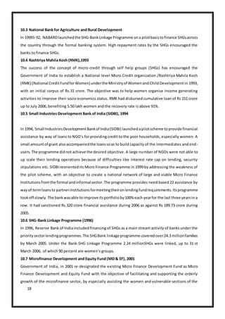18
10.3 National Bank for Agriculture and Rural Development
In 19991-92, NABARDlaunchedthe SHG-BankLinkage Programme ona pilotbasistofinance SHGsacross
the country through the formal banking system. High repayment rates by the SHGs encouraged the
banks to finance SHGs.
10.4 Rashtriya Mahila Kosh (RMK),1993
The success of the concept of micro-credit through self help groups (SHGs) has encouraged the
Government of India to establish a National level Micro Credit organization /Rashtriya Mahila Kosh
(RMK) (National CreditFundforWomen) underthe Ministryof Womenand Child Development in 1993,
with an initial corpus of Rs.31 crore. The objective was to help women organise income generating
activities to improve their socio economics status. RMK had disbursed cumulative loan of Rs 151 crore
up to July 2006, benefiting 5.50 lakh women and the recovery rate is above 91%.
10.5 Small Industries Development Bank of India (SIDBI), 1994
In 1994, Small IndustriesDevelopmentBankof India(SIDBI) launchedapilotscheme toprovide financial
assistance by way of loans to NGO‘s for providing credit to the poor households, especially women. A
small amountof grant alsoaccompaniedthe loanssoas to build capacity of the intermediates and end-
users.The programme didnot achieve the desired objective. A large number of NGOs were not able to
up scale their lending operations because of difficulties like interest rate cap on lending, security
stipulations etc. SIDBI reoriented its Micro Finance Programme in 1999 by addressing the weakness of
the pilot scheme, with an objective to create a national network of large and viable Micro Finance
Institutionsfromthe formal andinformal sector.The programme provides need based 22 assistance by
wayof termloansto partnerinstitutionsformeetingtheironlendingfundrequirements.Itsprogramme
tookoff slowly.The bankwasable to improve itsportfolioby100% each yearfor the last three yearsin a
row. It had sanctioned Rs.320 crore financial assistance during 2006 as against Rs 189.73 crore during
2005.
10.6 SHG-Bank Linkage Programme (1996)
In 1996, Reserve Bank of India included financing of SHGs as a main stream activity of banks under the
prioritysectorlendingprogrammes.The SHGBank linkage programme coveredover24.3 millionfamilies
by March 2005. Under the Bank-SHG Linkage Programme 2.24 millionSHGs were linked, up to 31 st
March 2006, of which 90 percent are women‘s groups.
10.7 Microfinance Development and Equity Fund (MD & EF), 2001
Government of India, in 2001 re-designated the existing Micro Finance Development Fund as Micro
Finance Development and Equity Fund with the objective of facilitating and supporting the orderly
growth of the microfinance sector, by especially assisting the women and vulnerable sections of the
 