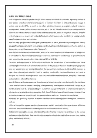 20
11 SELF HELP GROUPS (SHGs)
Self- helpgroups(SHGs) playtodayamajor role inpovertyalleviationinrural India.A growingnumberof
poor people (mostly women) in various parts of India are members of SHGs and actively engage in
savings and credit (S/C), as well as in other activities (income generation, natural resources
management, literacy, child care and nutrition, etc.). The S/C focus in the SHG is the most prominent
elementandoffersachance to create some control over capital, albeit in very small amounts. The SHG
systemhasprovento be veryrelevantandeffective inofferingwomenthe possibility to break gradually
away from exploitation and isolation.
How self-help groups work NABARD (1997) defines SHGs as "small, economically homogenous affinity
groupsof rural poor, voluntarilyformedtosave andmutuallycontribute toacommon fund to be lent to
its members as per the group members' decision".
Most SHGs in Indiahave 10 to 25 members,whocanbe eitheronly men, or only women, or only youth,
or a mix of these.Aswomen'sSHGsor sanghahave beenpromoted by a wide range of government and
non- governmental agencies, they now make up 90% of all SHGs.
The rules and regulations of SHGs vary according to the preferences of the members and those
facilitatingtheirformation.A commoncharacteristicof the groups is that they meet regularly (typically
once per weekoronce per fortnight) to collect the savings from members, decide to which member to
give a loan, discuss joint activities (such as training, running of a communal business, etc.), and to
mitigate any conflicts that might arise. Most SHGs have an elected chairperson, a deputy, a treasurer,
and sometimes other office holders.
Most SHGs start withoutanyexternal financial capital by saving regular contributions by the members.
These contributionscan be very small (e.g. 10 Rs per week). After a period of consistent savings (e.g. 6
months to one year) the SHGs start to give loans from savings in the form of small internal loans for
microenterprise activitiesandconsumption.Onlythose SHGsthathave utilizedtheirownfundswell are
assisted with external funds through linkages with banks and other financial intermediaries.
However, it is generally accepted that SHGs often do not include the poorest of the poor, for reasons
such as:
(a) Social factors (the poorestare oftenthose who are socially marginalized because of caste affiliation
and those who are most skeptical of the potential benefits of collective action).
(b) Economicfactors (the poorestoftendonothave the financial resources to contribute to the savings
and pay membership fees; they are often the ones who migrate during the lean season, thus making
group membership difficult).
 