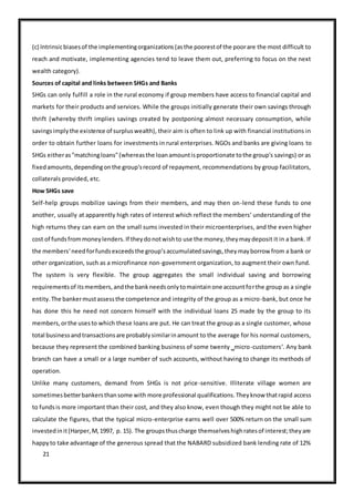 21
(c) Intrinsicbiasesof the implementingorganizations(asthe poorestof the poorare the most difficult to
reach and motivate, implementing agencies tend to leave them out, preferring to focus on the next
wealth category).
Sources of capital and links between SHGs and Banks
SHGs can only fulfill a role in the rural economy if group members have access to financial capital and
markets for their products and services. While the groups initially generate their own savings through
thrift (whereby thrift implies savings created by postponing almost necessary consumption, while
savingsimplythe existence of surpluswealth), their aim is often to link up with financial institutions in
order to obtain further loans for investments in rural enterprises. NGOs and banks are giving loans to
SHGs eitheras"matchingloans"(whereasthe loanamountisproportionate tothe group's savings) or as
fixedamounts,dependingonthe group'srecord of repayment, recommendations by group facilitators,
collaterals provided, etc.
How SHGs save
Self-help groups mobilize savings from their members, and may then on-lend these funds to one
another, usually at apparently high rates of interest which reflect the members‘ understanding of the
high returns they can earn on the small sums invested in their microenterprises, and the even higher
cost of fundsfrommoneylenders.If theydonotwishto use the money,theymaydeposit it in a bank. If
the members‘needforfundsexceedsthe group‘saccumulatedsavings,theymayborrow from a bank or
other organization, such as a microfinance non-government organization, to augment their own fund.
The system is very flexible. The group aggregates the small individual saving and borrowing
requirementsof itsmembers,andthe bankneedsonlytomaintainone accountforthe group as a single
entity.The bankermustassessthe competence and integrity of the group as a micro-bank, but once he
has done this he need not concern himself with the individual loans 25 made by the group to its
members,orthe usesto which these loans are put. He can treat the group as a single customer, whose
total businessandtransactionsare probablysimilarinamount to the average for his normal customers,
because they represent the combined banking business of some twenty ‗micro-customers‘. Any bank
branch can have a small or a large number of such accounts, without having to change its methods of
operation.
Unlike many customers, demand from SHGs is not price-sensitive. Illiterate village women are
sometimesbetterbankersthansome with more professional qualifications.Theyknow thatrapid access
to fundsis more important than their cost, and they also know, even though they might not be able to
calculate the figures, that the typical micro-enterprise earns well over 500% return on the small sum
investedinit(Harper,M,1997, p. 15). The groupsthuscharge themselveshighratesof interest;theyare
happyto take advantage of the generous spread that the NABARD subsidized bank lending rate of 12%
 