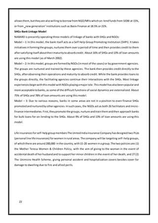 22
allowsthem,buttheyare alsowilling toborrow fromNGO/MFIswhichon-lendfundsfrom SIDBI at 15%,
or from ‗new generation‘ institutions such as Basix Finance at 18.5% or 21%.
SHGs-Bank Linkage Model
NABARD is presently operating three models of linkage of banks with SHGs and NGOs:
Model – 1: In this model, the bank itself acts as a Self Help Group Promoting Institution (SHPI). It takes
initiativesinformingthe groups,nurtures them over a period of time and then provides credit to them
aftersatisfyingitself abouttheirmaturitytoabsorbcredit. About 16% of SHGs and 13% of loan amounts
are using this model (as of March 2002).
Model – 2: In thismodel,groupsare formedbyNGOs(inmost of the cases) or by government agencies.
The groups are nurtured and trained by these agencies. The bank then provides credit directly to the
SHGs, afterobserving their operations and maturity to absorb credit. While the bank provides loans to
the groups directly, the facilitating agencies continue their interactions with the SHGs. Most linkage
experiencesbeginwiththismodel withNGOsplayingamajorrole.Thismodel hasalsobeenpopularand
more acceptable tobanks,as some of the difficult functions of social dynamics are externalized. About
75% of SHGs and 78% of loan amounts are using this model.
Model – 3: Due to various reasons, banks in some areas are not in a position to even finance SHGs
promotedandnurturedbyotheragencies.Insuchcases, the NGOs act as both 26 facilitators and micro-
finance intermediaries.First,theypromote the groups,nurture andtrainthemandthen approach banks
for bulk loans for on-lending to the SHGs. About 9% of SHGs and 13% of loan amounts are using this
model.
Life insurancesforself-helpgroupmembersThe UnitedIndiaInsurance Companyhasdesignedtwo PLLIs
(personal line lifeinsurances) forwomeninrural areas.The company will be targeting self-help groups,
of whichthere are around200,000 inthe country,with15-20 womenina group.The two policiesare (1)
the Mother Teresa Women & Children Policy, with the aim of giving to the woman in the event of
accidental deathof herhusbandand tosupporther minor children in the event of her death, and 27 (2)
The Unimicro Health Scheme, giving personal accident and hospitalization covers besides cover for
damage to dwelling due to fire and allied perils.
 