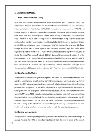 23
12 MICRO FINANCE MODELS
12.1 Micro Finance Institutions (MFIs):
MFIs are an extremely heterogeneous group comprising NBFCs, societies, trusts and
cooperatives. They are provided financial support from external donors and apex institutions
includingthe RashtriyaMahila Kosh (RMK), SIDBI Foundation for micro-credit and NABARD and
employ a variety of ways for credit delivery. Since 2000, commercial banks including Regional
Rural Banks have been providing funds to MFIs for on lending to poor clients. Though initially,
only a handful of NGOs were ―into‖ financial intermediation using a variety of delivery
methods,theirnumbershave increasedconsiderablytoday.While thereisno published data on
private MFIsoperatinginthe country, the number of MFIs is estimated to be around 800. Table
6: Legal Forms of MFIs in India Types of MFIs Estimated Number* Legal Acts under which
Registered 1. Not for Profit MFIs a.) NGO – MFIs 400 to 500 Societies Registration Act, 1860 or
similar Provincial Acts Indian Trust Act, 1882 b.) Non-profit Companies 10 Section 25 of the
Companies Act, 1956 2. Mutual Benefit MFIs a.) Mutually Aided Cooperative Societies (MACS)
and similarlysetupinstitutions200 to 250 MutuallyAidedCooperative Societies Act enacted by
State Government 3. For Profit MFIs a.) Non-Banking Financial Companies (NBFCs) 6 Indian
Companies Act, 1956 Reserve Bank of India Act, 1934 Total 700 - 800 Source: NABARD website
12.2 Bank Partnership Model:
This model isaninnovative wayof financingMFIs.The bankis the lender and the MFI acts as an
agentfor handlingitemsof workrelatingtocreditmonitoring,supervisionandrecovery.Inother
words, the MFI acts as an agent and takes care of all relationships with the client, from first
contact to final repayment.The modelhasthe potential to significantly increase the amount of
fundingthatMFIs can leverage onarelativelysmallequitybase.A sub - variationof thismodel is
where the MFI,as an NBFC,holdsthe individual loansonitsbooksfora while before securitizing
them and selling them to the bank. Such refinancing through securitization enables the MFI
enlarged funding access. If the MFI fulfils the ―true sale‖ criteria, the exposure of the bank is
treated as being to the individual borrower and the prudential exposure norms do not then
inhibit such funding of MFIs by commercial banks through the securitization structure.
12.3 Banking Correspondents:
The proposal of ―bankingcorrespondents‖couldtake thismodel a step further extending it to
savings. It would allow MFIs to collect savings deposits from the poor on behalf of the bank. It
 