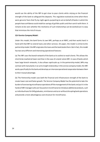 24
would use the ability of the MFI to get close to poor clients while relying on the financial
strength of the bank to safeguard the deposits. This regulation evolved at a time when there
were genuine fears that fly-by-night agents purporting to act on behalf of banks in which the
people have confidence could mobilize savings of gullible public and then vanish with them. It
remains to be seen whether the mechanics of such relationships can be worked out in a way
that minimizes the risk of misuse.
12.4 Service Company Model:
Under this model, the bank forms its own MFI, perhaps as an NBFC, and then works hand in
hand with that MFI to extend loans and other services. On paper, the model is similar to the
partnershipmodel:the MFIoriginatesthe loansandthe bankbooksthem.Butinfact, thismodel
has two very different and interesting operational features:
(a) The MFI uses the branch network of the bank as its outlets to reach clients. This allows the
clienttobe reached at lower cost than in the case of a stand–alone MFI. In case of banks which
have large branch networks, it also allows rapid scale up. In the partnership model, MFIs may
contract withmanybanks inan arms lengthrelationship.Inthe service companymodel, the MFI
worksspecificallyforthe bankanddevelopsanintensiveoperational cooperationbetweenthem
to their mutual advantage.
(b) The Partnership model uses both the financial and infrastructure strength of the bank to
create lower cost and faster growth. The Service Company Model has the potential to take the
burdenof overseeingmicrofinance operationsoff the managementof the bank and put it in the
handsof MFI managerswhoare focusedonmicrofinance tointroduce additional products, such
as individualloansforSHGgraduates,remittancesandsoon withoutdisruptingbankoperations
and provide a more advantageous cost structure for microfinance.
 